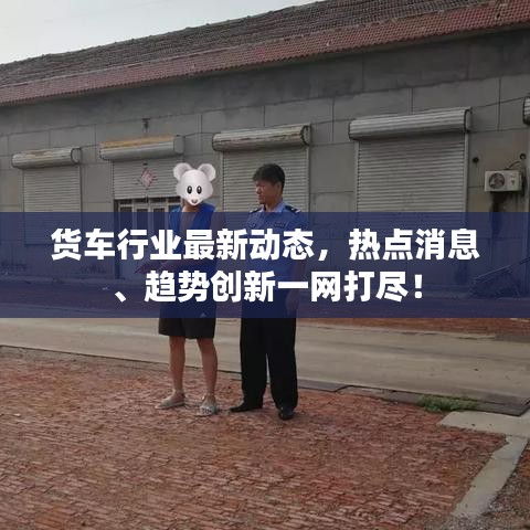 货车行业最新动态，热点消息、趋势创新一网打尽！