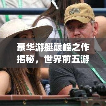 豪华游艇巅峰之作揭秘，世界前五游艇排名榜单揭晓！