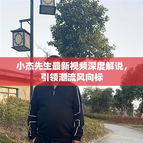 小杰先生最新视频深度解说，引领潮流风向标