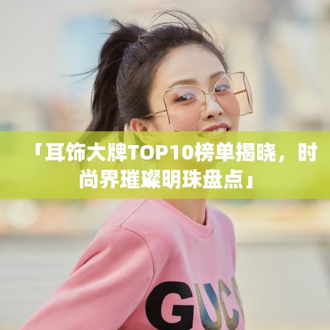 「耳饰大牌TOP10榜单揭晓，时尚界璀璨明珠盘点」