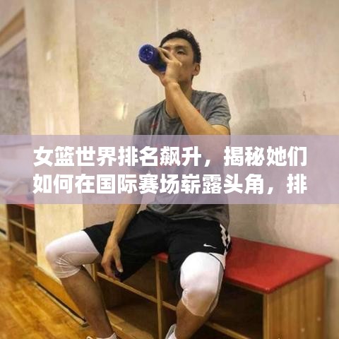 女篮世界排名飙升，揭秘她们如何在国际赛场崭露头角，排名究竟世界多少名？