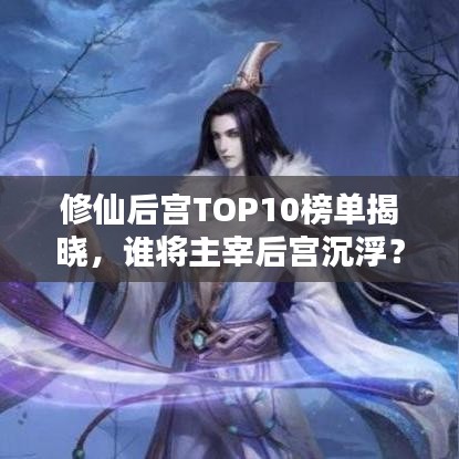 修仙后宫TOP10榜单揭晓，谁将主宰后宫沉浮？