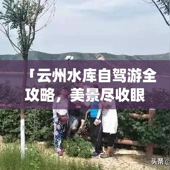 「云州水库自驾游全攻略，美景尽收眼底，一次畅快旅程！」