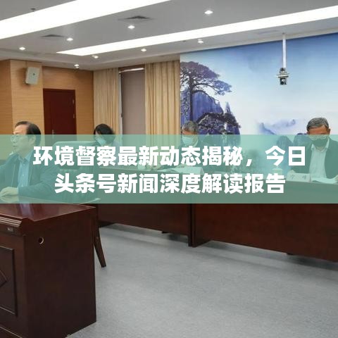 环境督察最新动态揭秘，今日头条号新闻深度解读报告