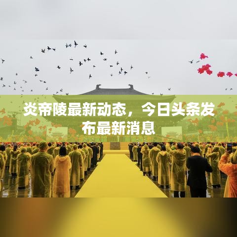 炎帝陵最新动态，今日头条发布最新消息