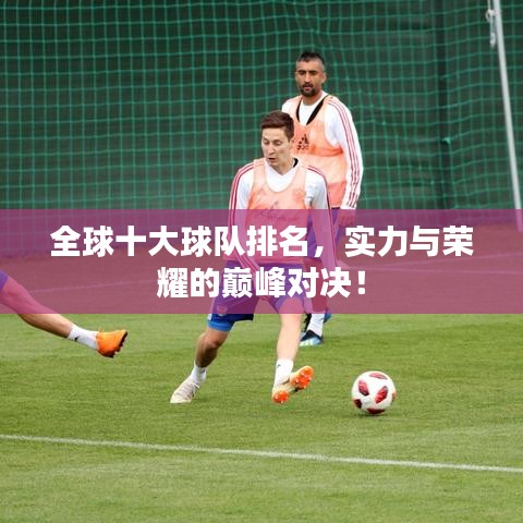 全球十大球队排名，实力与荣耀的巅峰对决！