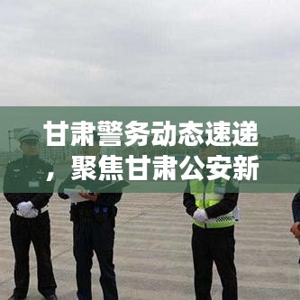 甘肃警务动态速递，聚焦甘肃公安新闻与社会安全局势