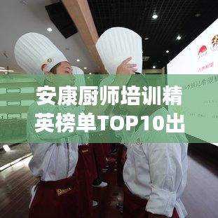 安康厨师培训精英榜单TOP10出炉！厨艺精英摇篮上榜！