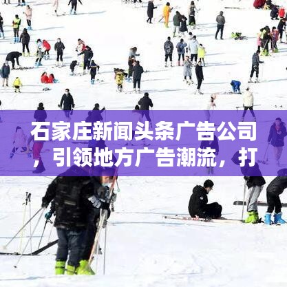 石家庄新闻头条广告公司，引领地方广告潮流，打造全新风尚标杆