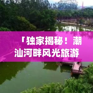 「独家揭秘！潮汕河畔风光旅游攻略，畅游美景尽在掌握！」