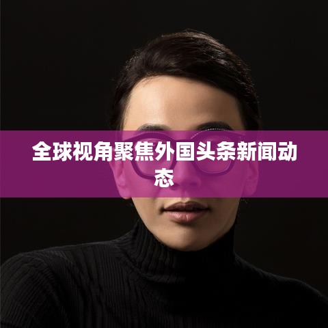 全球视角聚焦外国头条新闻动态