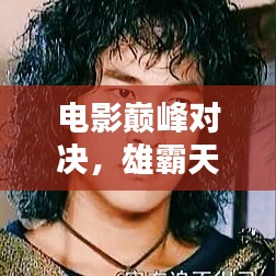 电影巅峰对决，雄霸天下前十名传奇排名，经典与传奇的碰撞时刻