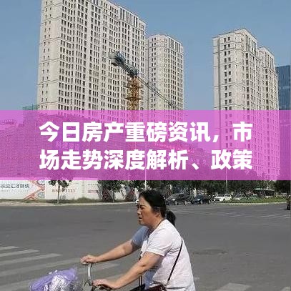 今日房产重磅资讯，市场走势深度解析、政策解读及购房必备指南