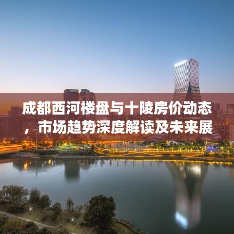 成都西河楼盘与十陵房价动态，市场趋势深度解读及未来展望