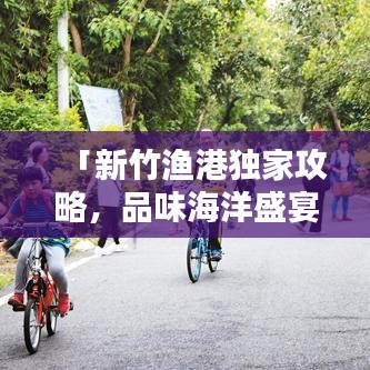 「新竹渔港独家攻略，品味海洋盛宴，尽赏渔港风情」