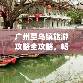 广州至乌镇旅游攻略全攻略，畅游两地名胜古迹与美食体验
