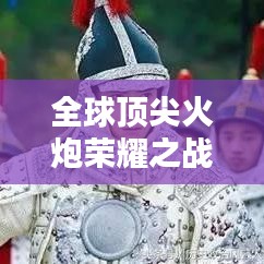 全球顶尖火炮荣耀之战大揭秘，排名、实力一览无余！