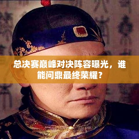 总决赛巅峰对决阵容曝光，谁能问鼎最终荣耀？