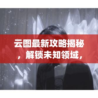 云图最新攻略揭秘，解锁未知领域，畅享无限探索之旅