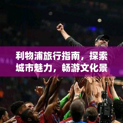 利物浦旅行指南，探索城市魅力，畅游文化景点！