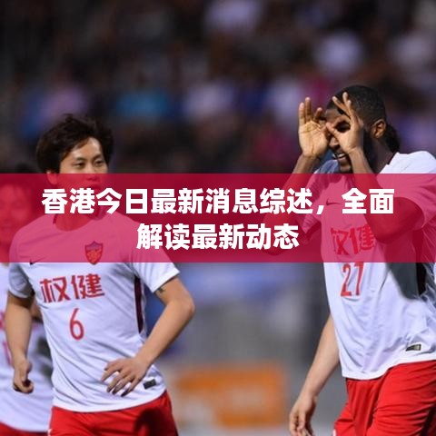 香港今日最新消息综述，全面解读最新动态