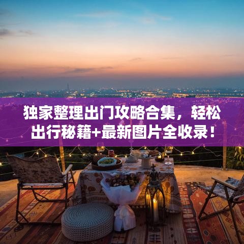 独家整理出门攻略合集，轻松出行秘籍+最新图片全收录！