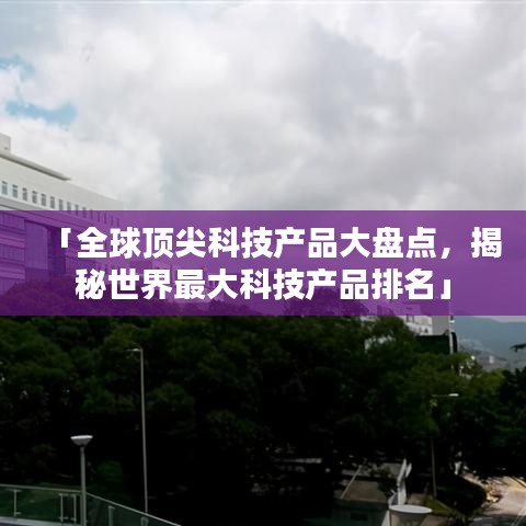 「全球顶尖科技产品大盘点，揭秘世界最大科技产品排名」