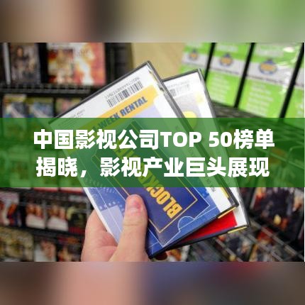 中国影视公司TOP 50榜单揭晓，影视产业巨头展现强大力量