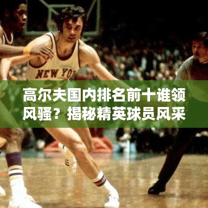 高尔夫国内排名前十谁领风骚？揭秘精英球员风采！