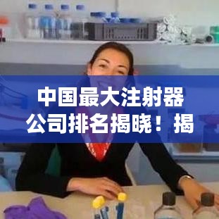 中国最大注射器公司排名揭晓！揭秘行业巨头榜单
